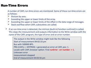 Run-Time Errors
 If an run-time error is detected, the intrinsic (built-in) function runError() is called.
This stops the measurement and outputs information to the Write window with the
name of the CAPL program, the type of error and an error number.
A number of CAPL run-time errors are monitored. Some of these run-time errors are
as follows:
 Division by zero.
 Exceeding the upper or lower limits of the array.
 Exceeding the upper or lower limits of the offset in the data range of messages.
 Stack overflow when CAPL subroutines are called.
The output in the Write window might look like the following
Start of measurement 04:02:33 pm
Bus with 500000 BPS.
PRG (CAPL): < MYPROG > generated an error at CAPL pos: 1.
Locate with CAPL browser option: Find runError - err number -> 1.
Unknown error
measurement stopped
End of measurement 04:03:56 pm
 
