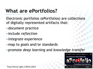 What are ePortfolios?
Electronic portfolios (ePortfolios) are collections
of digitally represented artifacts that:
• document practice
• include reflection
• integrate experience
• map to goals and/or standards
• promote deep learning and knowledge transfer

Tracy Penny Light, CAPLA 2013

 