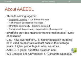 11/28/2013

http://www.aaeebl.org

22

About AAEEBL
• Threads coming together:
• Engaged Learning – our theme this year
• High-Impact Educational Practices
• ePortfolio community – learning centered
• Demands of the economy; expectations of employers
• ePortfolio provides means for transformation at all levels

of education
• U.S.: now, over half of U. S. higher education students
have used an eportfolio at least once in their college
years. Higher percentage in other countries
• AAEEBL = global eportfolio establishment.
• 120 Colleges and Universities; 17 Corporate Sponsors

 