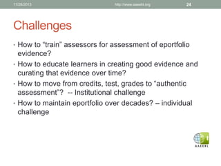 11/28/2013

http://www.aaeebl.org

24

Challenges
• How to “train” assessors for assessment of eportfolio

evidence?
• How to educate learners in creating good evidence and
curating that evidence over time?
• How to move from credits, test, grades to “authentic
assessment”? -- Institutional challenge
• How to maintain eportfolio over decades? – individual
challenge

 