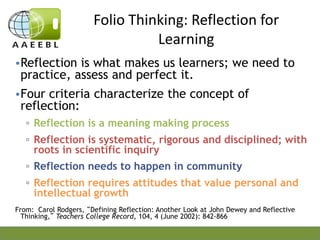 Folio Thinking: Reflection for
Learning
•Reflection is what makes us learners; we need to
practice, assess and perfect it.
•Four criteria characterize the concept of
reflection:
▫ Reflection is a meaning making process
▫ Reflection is systematic, rigorous and disciplined; with
roots in scientific inquiry
▫ Reflection needs to happen in community
▫ Reflection requires attitudes that value personal and
intellectual growth
From: Carol Rodgers, “Defining Reflection: Another Look at John Dewey and Reflective
Thinking,” Teachers College Record, 104, 4 (June 2002): 842-866

 
