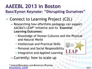AAEEBL 2013 in Boston

Bass/Eynon Keynote: “Disrupting Ourselves”

• Connect to Learning Project (C2L)
– Researching how ePortfolio pedagogy can support
AAC&U’s LEAP* initiative and its Essential
Learning Outcomes:
• Knowledge of Human Cultures and the Physical
and Natural World
• Intellectual and Practical Skills
• Personal and Social Responsibility
• Integrative and Applied Learning

– Currently: how to scale up
* Liberal Education and America's Promise
bit.ly/AACU_LEAP

 