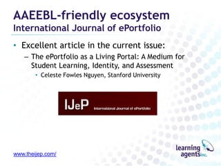 AAEEBL-friendly ecosystem
International Journal of ePortfolio

• Excellent article in the current issue:
– The ePortfolio as a Living Portal: A Medium for
Student Learning, Identity, and Assessment
• Celeste Fowles Nguyen, Stanford University

www.theijep.com/

 