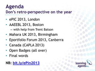 Agenda

Don’s retro-perspective on the year
• ePIC 2013, London
• AAEEBL 2013, Boston
– with help from Trent Batson

•
•
•
•
•

Mahara UK 2013, Birmingham
Eportfolio Forum 2013, Canberra
Canada (CAPLA 2013)
Open Badges (all over)
Final words

NB: bit.ly/ePin2013

 