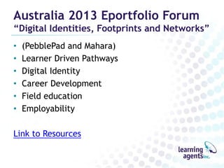 Australia 2013 Eportfolio Forum

“Digital Identities, Footprints and Networks”
•
•
•
•
•
•

(PebblePad and Mahara)
Learner Driven Pathways
Digital Identity
Career Development
Field education
Employability

Link to Resources

 