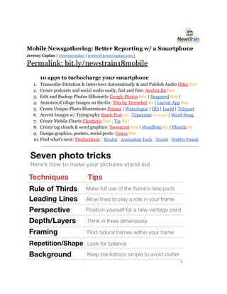 Mobile Newsgathering: Better Reporting w/ a Smartphone
Jeremy Caplan​ | ​@jeremycaplan​ | ​jeremy@jeremycaplan.com​ |
Permalink: bit.ly/newstrain18mobile
10 apps to turbocharge your smartphone
1. Transcribe Dictation & Interviews Automatically & and Publish Audio ​Otter​ ​free
2. Create podcasts and social audio easily, fast and free: ​Anchor.fm​ free
3. Edit and Backup Photos Efficiently ​Google Photos​ ​free​ | ​Snapseed​ ​free​ |
4. Annotate/Collage Images on the Go: ​This by Tinrocket​ $2​ |​ ​Layout App​ ​free
5. Create Unique Photo Illustrations ​Prisma​ | ​Waterlogue​ | ​Olli​ | ​Lucid​ | ​Teleport
6. Accent Images w/ Typography ​Spark Post​ ​free | ​Typorama​ ​freemium​ | ​Word Swag
7. Create Mobile Charts​ ​Chartistic​ free | ​Viz​ $2 |
8. Create tag clouds & word graphics: ​Tweetroot​ free ​| ​WordFoto​ $2 ​| ​Phoetic​ $1
9. Design graphics, posters, social posts: ​Canva​ ​free
10. Find what’s next: ​Producthunt​ | ​Betalist​ | ​Journalism Tools​ ​| ​Nuzzel​ | ​Webb’s Trends
 
 