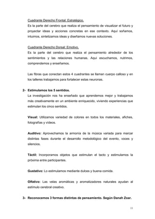 Cuadrante Derecho Frontal: Estratégico.
   Es la parte del cerebro que realiza el pensamiento de visualizar el futuro y
   proyectar ideas y acciones concretas en ese contexto. Aquí soñamos,
   intuimos, sintetizamos ideas y diseñamos nuevas soluciones.


   Cuadrante Derecho Dorsal: Emotivo.
   Es la parte del cerebro que realiza el pensamiento alrededor de los
   sentimientos y las relaciones humanas. Aquí escuchamos, nutrimos,
   comprendemos y enseñamos.


   Las fibras que conectan estos 4 cuadrantes se llaman cuerpo calloso y en
   los talleres trabajamos para fortalecer estas neuronas.


2- Estimulamos los 5 sentidos.
   La investigación nos ha enseñado que aprendemos mejor y trabajamos
   más creativamente en un ambiente enriquecido, viviendo experiencias que
   estimulan los cinco sentidos.


   Visual: Utilizamos variedad de colores en todos los materiales, afiches,
   fotografías y vídeos.


   Auditivo: Aprovechamos la armonía de la música variada para marcar
   distintas fases durante el desarrollo metodológico del evento, voces y
   silencios.


   Táctil: Incorporamos objetos que estimulan el tacto y estimulamos la
   próxima entre participantes.


   Gustativo: Lo estimulamos mediante dulces y buena comida.


   Olfativo: Las velas aromáticas y aromatizadores naturales ayudan al
   estímulo cerebral creativo.


3- Reconocemos 3 formas distintas de pensamiento. Según Danah Zoar.


                                                                             11
 