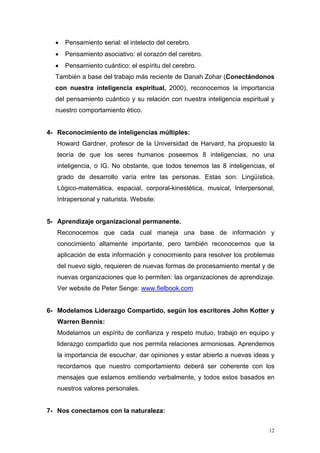 •   Pensamiento serial: el intelecto del cerebro.
  •   Pensamiento asociativo: el corazón del cerebro.
  •   Pensamiento cuántico: el espíritu del cerebro.
  También a base del trabajo más reciente de Danah Zohar (Conectándonos
  con nuestra inteligencia espiritual, 2000), reconocemos la importancia
  del pensamiento cuántico y su relación con nuestra inteligencia espiritual y
  nuestro comportamiento ético.


4- Reconocimiento de inteligencias múltiples:
   Howard Gardner, profesor de la Universidad de Harvard, ha propuesto la
   teoría de que los seres humanos poseemos 8 inteligencias, no una
   inteligencia, o IG. No obstante, que todos tenemos las 8 inteligencias, el
   grado de desarrollo varía entre las personas. Estas son: Lingüística,
   Lógico-matemática, espacial, corporal-kinestética, musical, Interpersonal,
   Intrapersonal y naturista. Website:


5- Aprendizaje organizacional permanente.
   Reconocemos que cada cual maneja una base de información y
   conocimiento altamente importante, pero también reconocemos que la
   aplicación de esta información y conocimiento para resolver los problemas
   del nuevo siglo, requieren de nuevas formas de procesamiento mental y de
   nuevas organizaciones que lo permiten: las organizaciones de aprendizaje.
   Ver website de Peter Senge: www.fielbook.com


6- Modelamos Liderazgo Compartido, según los escritores John Kotter y
   Warren Bennis:
   Modelamos un espíritu de confianza y respeto mutuo, trabajo en equipo y
   liderazgo compartido que nos permita relaciones armoniosas. Aprendemos
   la importancia de escuchar, dar opiniones y estar abierto a nuevas ideas y
   recordamos que nuestro comportamiento deberá ser coherente con los
   mensajes que estamos emitiendo verbalmente, y todos estos basados en
   nuestros valores personales.


7- Nos conectamos con la naturaleza:


                                                                            12
 