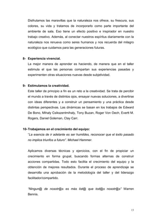 Disfrutamos las maravillas que la naturaleza nos ofrece, su frescura, sus
   colores, su vida y tratamos de incorporarlo como parte importante del
   ambiente de sala. Eso tiene un efecto positivo e inspirador en nuestro
   trabajo creativo. Además, al conectar nuestros espíritus diariamente con la
   naturaleza nos renueva como seres humanos y nos recuerda del milagro
   ecológico que cuidamos para las generaciones futuras.


8- Experiencia vivencial.
   La mejor manera de aprender es haciendo, de manera que en el taller
   estimula el que las personas compartan sus experiencias pasadas y
   experimenten otras situaciones nuevas desde subjetividad.


9- Estimulamos la creatividad.
   Este taller de principio a fin es un reto a la creatividad. Se trata de percibir
   el mundo a través de distintos ojos, ensayar nuevas soluciones, a divertirse
   con ideas diferentes y a construir un pensamiento y una práctica desde
   distintas perspectivas. Las dinámicas se basan en los trabajos de Edward
   De Bono, Mihaly Csikszentmihaly, Tony Buzan, Roger Von Oech, Evertt M.
   Rogers, Daniel Goleman, Clay Carr.


10- Trabajamos en el crecimiento del equipo:
   “La esencia de ir adelante es ser humildes, reconocer que el éxito pasado
   no implica triunfos a futuro”. Michael Hammer.


   Aplicamos diversas técnicas y ejercicios, con el fin de propiciar un
   crecimiento en forma grupal, buscando formas alternas de construir
   acciones compartidas. Todo esto facilita el crecimiento del equipo y la
   obtención de mejores resultados. Durante el proceso de aprendizaje se
   desarrolla una aprobación de la metodología del taller y del liderazgo
   facilitador/compartido.


   “Ningun@ de nosotr@s es más list@ que tod@s nosotr@s” Warren
   Bennis.



                                                                                 13
 