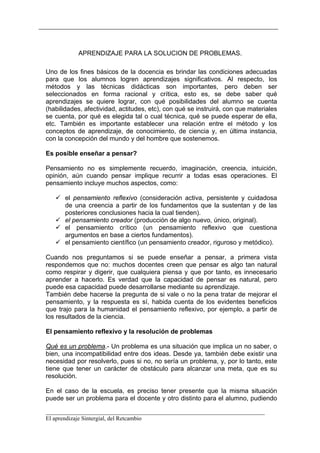 APRENDIZAJE PARA LA SOLUCION DE PROBLEMAS.

Uno de los fines básicos de la docencia es brindar las condiciones adecuadas
para que los alumnos logren aprendizajes significativos. Al respecto, los
métodos y las técnicas didácticas son importantes, pero deben ser
seleccionados en forma racional y crítica, esto es, se debe saber qué
aprendizajes se quiere lograr, con qué posibilidades del alumno se cuenta
(habilidades, afectividad, actitudes, etc), con qué se instruirá, con que materiales
se cuenta, por qué es elegida tal o cual técnica, qué se puede esperar de ella,
etc. También es importante establecer una relación entre el método y los
conceptos de aprendizaje, de conocimiento, de ciencia y, en última instancia,
con la concepción del mundo y del hombre que sostenemos.

Es posible enseñar a pensar?

Pensamiento no es simplemente recuerdo, imaginación, creencia, intuición,
opinión, aún cuando pensar implique recurrir a todas esas operaciones. El
pensamiento incluye muchos aspectos, como:

       el pensamiento reflexivo (consideración activa, persistente y cuidadosa
       de una creencia a partir de los fundamentos que la sustentan y de las
       posteriores conclusiones hacia la cual tienden).
       el pensamiento creador (producción de algo nuevo, único, original).
       el pensamiento crítico (un pensamiento reflexivo que cuestiona
       argumentos en base a ciertos fundamentos).
       el pensamiento científico (un pensamiento creador, riguroso y metódico).

Cuando nos preguntamos si se puede enseñar a pensar, a primera vista
respondemos que no: muchos docentes creen que pensar es algo tan natural
como respirar y digerir, que cualquiera piensa y que por tanto, es innecesario
aprender a hacerlo. Es verdad que la capacidad de pensar es natural, pero
puede esa capacidad puede desarrollarse mediante su aprendizaje.
También debe hacerse la pregunta de si vale o no la pena tratar de mejorar el
pensamiento, y la respuesta es sí, habida cuenta de los evidentes beneficios
que trajo para la humanidad el pensamiento reflexivo, por ejemplo, a partir de
los resultados de la ciencia.

El pensamiento reflexivo y la resolución de problemas

Qué es un problema.- Un problema es una situación que implica un no saber, o
bien, una incompatibilidad entre dos ideas. Desde ya, también debe existir una
necesidad por resolverlo, pues si no, no sería un problema, y, por lo tanto, este
tiene que tener un carácter de obstáculo para alcanzar una meta, que es su
resolución.

En el caso de la escuela, es preciso tener presente que la misma situación
puede ser un problema para el docente y otro distinto para el alumno, pudiendo

__________________________________________________________________________
El aprendizaje Sintergial, del Retcambio
 