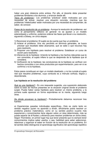 haber una gran distancia entre ambos. Por ello, el docente debe presentar
problemas familiares a los alumnos, y arrancar desde allí.
Tipos de problemas.- Los problemas 'prácticos' están motivados por una
necesidad de actuar, resolver una situación concreta, mientras que los
problemas 'intelectuales' están motivados por una necesidad de comprender, de
saber, de conocer.

Fases de la resolución de un problema.- Aunque la resolución de problemas -así
como el pensamiento reflexivo en general- no se ajustan a un modelo
estereotipado y uniforme, podemos ordenar las fases que llevan a su resolución,
siguiendo a Dewey, en cinco etapas:

1) Reconocer el problema: El sujeto se da cuenta que hay un problema.
2) Aclarar el problema: Una vez percibido en términos generales, se busca
    precisar qué resultado debe alcanzarse, qué se sabe o qué recursos hay
    para resolverlo.
3) Proponer una hipótesis para resolver el problema: Establecer un curso de
    acción para resolverlo.
4) Inferencia de la hipótesis: Uniendo la hipótesis y los hechos relevantes que le
    son conocidos, el sujeto infiere lo que se desprende de la hipótesis que él
    considera.
5) Verificación de la hipótesis: las conclusiones de la hipótesis se verifican con
    hechos conocidos o con otros producidos por experimentación, para ver si se
    confirma o no la hipótesis.

Estos pasos constituyen en rigor un modelo idealizado, y no los cumple el sujeto
real que resuelve problemas, cuya conducta es a menudo confusa, ilógica y
desordenada.

Las hipótesis en la resolución del problema

Qué es una hipótesis?.- Es una respuesta sugerida, una suposición elaborada
sobre la base de hechos presentes en la situación original donde el problema
surgió. Puede haber varias hipótesis para resolver un mismo problema, y la
primera suele aparecer en forma espontánea en la mente, siguiendo luego
otras.

De dónde provienen la hipótesis?.- Probablemente debamos reconocer tres
fuentes:

a) Experiencias pasadas individuales específicas.- Esto es cierto tanto en
sentido negativo (quien no aprendió a dividir, difícilmente podrá resolver un
problema práctico matemático), como en su sentido positivo (cuanto más
experiencia y conocimientos tiene alguien sobre un área determinada, más se
puede esperar de él fluidez y eficiencia para resolver problemas en dicha área).
Según Thorndicke, en primer lugar hay que tener presente que no siempre tener
conocimientos implica saber usarlos, o sea, habilidad para saber seleccionar,
relacionar y organizar el saber en función de la resolución de un problema. En
tal sentido debe distinguirse el aprendizaje significativo del aprendizaje repetitivo

__________________________________________________________________________
El aprendizaje Sintergial, del Retcambio
 