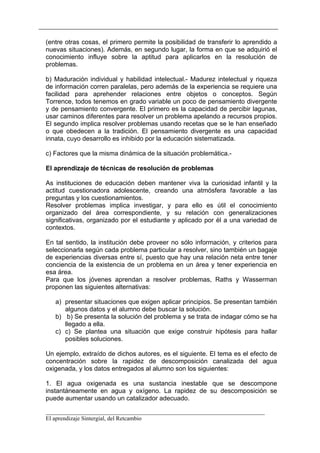 (entre otras cosas, el primero permite la posibilidad de transferir lo aprendido a
nuevas situaciones). Además, en segundo lugar, la forma en que se adquirió el
conocimiento influye sobre la aptitud para aplicarlos en la resolución de
problemas.

b) Maduración individual y habilidad intelectual.- Madurez intelectual y riqueza
de información corren paralelas, pero además de la experiencia se requiere una
facilidad para aprehender relaciones entre objetos o conceptos. Según
Torrence, todos tenemos en grado variable un poco de pensamiento divergente
y de pensamiento convergente. El primero es la capacidad de percibir lagunas,
usar caminos diferentes para resolver un problema apelando a recursos propios.
El segundo implica resolver problemas usando recetas que se le han enseñado
o que obedecen a la tradición. El pensamiento divergente es una capacidad
innata, cuyo desarrollo es inhibido por la educación sistematizada.

c) Factores que la misma dinámica de la situación problemática.-

El aprendizaje de técnicas de resolución de problemas

As instituciones de educación deben mantener viva la curiosidad infantil y la
actitud cuestionadora adolescente, creando una atmósfera favorable a las
preguntas y los cuestionamientos.
Resolver problemas implica investigar, y para ello es útil el conocimiento
organizado del área correspondiente, y su relación con generalizaciones
significativas, organizado por el estudiante y aplicado por él a una variedad de
contextos.

En tal sentido, la institución debe proveer no sólo información, y criterios para
seleccionarla según cada problema particular a resolver, sino también un bagaje
de experiencias diversas entre sí, puesto que hay una relación neta entre tener
conciencia de la existencia de un problema en un área y tener experiencia en
esa área.
Para que los jóvenes aprendan a resolver problemas, Raths y Wasserman
proponen las siguientes alternativas:

   a) presentar situaciones que exigen aplicar principios. Se presentan también
      algunos datos y el alumno debe buscar la solución.
   b) b) Se presenta la solución del problema y se trata de indagar cómo se ha
      llegado a ella.
   c) c) Se plantea una situación que exige construir hipótesis para hallar
      posibles soluciones.

Un ejemplo, extraído de dichos autores, es el siguiente. El tema es el efecto de
concentración sobre la rapidez de descomposición canalizada del agua
oxigenada, y los datos entregados al alumno son los siguientes:

1. El agua oxigenada es una sustancia inestable que se descompone
instantáneamente en agua y oxígeno. La rapidez de su descomposición se
puede aumentar usando un catalizador adecuado.

__________________________________________________________________________
El aprendizaje Sintergial, del Retcambio
 
