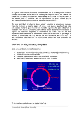 2. Elija un catalizador e invente un procedimiento con el cual se pueda observar
y medir la rapidez de la reacción. Investigue luego el efecto del cambio de
concentración del agua oxigenada sobre la rapidez con que se descompone. Si
hay alguna relación definida y es de una cinética de orden inferior, podría
teorizarse el mecanismo con que se opera la descomposición.

En esta actividad, el alumno debe aplicar principio a situaciones nuevas.
Necesita indagar lo escrito sobre el tema para buscar catalizadores más
adecuados. Tendría que inventar un método experimental para observar la
reacción. Para llegar a una conclusión sobre el efecto de concentración sobre la
rapidez de reacción, registrará e interpretará los datos. Tal vez lo más
importante sea determinar el mecanismo íntimo de la reacción, lo que exige el
análisis y evaluación de los efectos de concentración. En todo esto, la
responsabilidad de la elección y la organización podría bien estar en manos del
alumno.


Saber para ser más productivo y competitivo

Esto comprende elementos tales como:

       Saber para hacer mejor hoy (productividad) y mañana (competitividad)
       Saber = Generar conocimiento
       Generar conocimiento en adultos = resolver problemas
       Resolver problemas = adecuar el reto a cada individuo




El ciclo del aprendizaje para la acción (CAPLA) .
__________________________________________________________________________
El aprendizaje Sintergial, del Retcambio
 