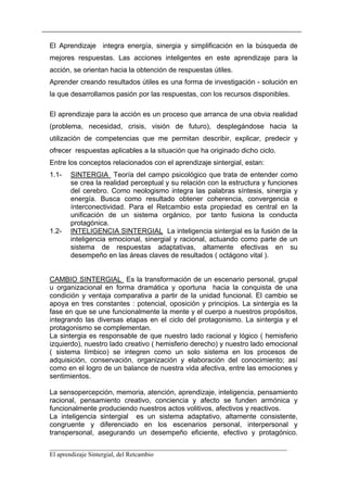 El Aprendizaje integra energía, sinergia y simplificación en la búsqueda de
mejores respuestas. Las acciones inteligentes en este aprendizaje para la
acción, se orientan hacia la obtención de respuestas útiles.
Aprender creando resultados útiles es una forma de investigación - solución en
la que desarrollamos pasión por las respuestas, con los recursos disponibles.

El aprendizaje para la acción es un proceso que arranca de una obvia realidad
(problema, necesidad, crisis, visión de futuro), desplegándose hacia la
utilización de competencias que me permitan describir, explicar, predecir y
ofrecer respuestas aplicables a la situación que ha originado dicho ciclo.
Entre los conceptos relacionados con el aprendizaje sintergial, estan:
1.1-   SINTERGIA Teoría del campo psicológico que trata de entender como
       se crea la realidad perceptual y su relación con la estructura y funciones
       del cerebro. Como neologismo integra las palabras síntesis, sinergia y
       energía. Busca como resultado obtener coherencia, convergencia e
       ínterconectividad. Para el Retcambio esta propiedad es central en la
       unificación de un sistema orgánico, por tanto fusiona la conducta
       protagónica.
1.2-   INTELIGENCIA SINTERGIAL La inteligencia sintergial es la fusión de la
       inteligencia emocional, sinergial y racional, actuando como parte de un
       sistema de respuestas adaptativas, altamente efectivas en su
       desempeño en las áreas claves de resultados ( octágono vital ).


CAMBIO SINTERGIAL Es la transformación de un escenario personal, grupal
u organizacional en forma dramática y oportuna hacia la conquista de una
condición y ventaja comparativa a partir de la unidad funcional. El cambio se
apoya en tres constantes : potencial, oposición y principios. La sintergia es la
fase en que se une funcionalmente la mente y el cuerpo a nuestros propósitos,
integrando las diversas etapas en el ciclo del protagonismo. La sintergia y el
protagonismo se complementan.
La sintergia es responsable de que nuestro lado racional y lógico ( hemisferio
izquierdo), nuestro lado creativo ( hemisferio derecho) y nuestro lado emocional
( sistema límbico) se integren como un solo sistema en los procesos de
adquisición, conservación, organización y elaboración del conocimiento; así
como en el logro de un balance de nuestra vida afectiva, entre las emociones y
sentimientos.

La sensopercepción, memoria, atención, aprendizaje, inteligencia, pensamiento
racional, pensamiento creativo, conciencia y afecto se funden armónica y
funcionalmente produciendo nuestros actos volitivos, afectivos y reactivos.
La inteligencia sintergial es un sistema adaptativo, altamente consistente,
congruente y diferenciado en los escenarios personal, interpersonal y
transpersonal, asegurando un desempeño eficiente, efectivo y protagónico.

__________________________________________________________________________
El aprendizaje Sintergial, del Retcambio
 