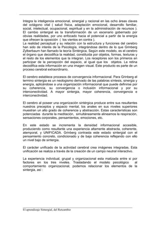 Integra la inteligencia emocional, sinergial y racional en las ocho áreas claves
del octágono vital ( salud física, adaptación emocional, desarrollo familiar,
social, intelectual, ocupacional, espiritual y en la administración de recursos ).
El cambio sintergial es la transformación de un escenario gobernado por
obvias realidades, por uno enfocado hacia el potencial a partir de la energía
que ofrecen la oposición ( los vientos en contra ).
La realidad perceptual y su relación con la estructura y funciones del cerebro
han sido de interés de la Psicología, integrándose dentro de lo que Grinberg
Zylberbaum han llamado la teoría Sintérgica. Según este modelo, es el cerebro
el órgano que decodifica la realidad, constituida por objetos, formas, texturas y
el resto de los elementos que la integran. Los receptores son los primeros en
participar de la percepción del espacio, al igual que los objetos. La retina
decodifica esta información en una imagen visual. Este producto es parte de un
proceso cerebral extraordinario.

El cerebro establece procesos de convergencia informacional. Para Grinberg el
termino sintergia es un neologismo derivado de las palabras síntesis, sinergia y
energía, aplicándose a una organización informacional que puede definirse por
su coherencia, su convergencia o inclusión informacional y por su
interconectividad. A mayor sintergia, mayor coherencia, convergencia e
interconectividad.

El cerebro al poseer una organización sintérgica produce entre sus resultantes
nuestros preceptos y espacio mental, los anales en sus niveles superiores
muestran un alto grado de coherencia y abstracción. Estas características son
potenciadas durante la meditación, simultáneamente alineamos la respiración,
sensaciones corporales, pensamientos, emociones, etc.

En este estado se incrementa la densidad informacional accesible,
produciendo como resultante una experiencia altamente abstracta, coherente,
atemporal, y UNIFICADA. Grinberg contrasta este estado sintergial con el
pensamiento concreto, condicionado y de baja coherencia reflejando con ello
un nivel bajo de sintergia.

El carácter unificado de la actividad cerebral crea imágenes integradas. Esta
unificación se realiza a través de la creación de un campo neutral interactivo.

La experiencia individual, grupal y organizacional esta matizada entre si por
factores en los tres niveles. Trasladando el modelo psicológico            al
comportamiento organizacional, podemos relacionar los elementos de la
sintergia, así :




__________________________________________________________________________
El aprendizaje Sintergial, del Retcambio
 