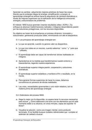 Aprender es cambiar, adquiriendo mejores prácticas de hacer las cosas.
Siendo que la sintergia integra la sinergia, simplificación y energía; el
aprendizaje sintergial se enfoca hacia la adquisición de cambios dramáticos a
través de mejoras superiores con la aplicación de la inteligencia emocional,
sinergial y solucionadora de problemas.

El método MAS busca aprender creando resultados útiles ( ACRU ). Su
enfoque es alcanzar trasformaciones radicales ( milagros) desarrollando pasión
por las soluciones protagónicas, con los recursos disponibles.

Su objetivo es hacer de la enseñanza un proceso dinámico, innovador y
solucionador, generando productos útiles, minimizando con ello el desperdicio.

   5.1- Los principios del aprendizaje sintergial son:

   a- Lo que se aprende, cuando no genera valor es desperdicio.

   b- Lo que nos rodea es un recurso, cuando sabemos “ como ” y “ para que
      ” utilizarlo.

   c- El aprendizaje debe ser capaz de transformar obvias realidades en
      milagros.

   d- Aprendemos en la medida que transformamos nuestro entorno y
      trascendemos, legando nuestra experiencia.

   e- El aprendizaje superior integra pasión, cooperación y soluciones
      dramáticas.

   f- El aprendizaje superior establece y mantiene el fin o resultado, en la
      mente.

   g- Para generar formas superiores de hacer la cosas, debemos
      convertirnos en pioneros de obvias realidades.

   h- Las crisis, necesidades apremiantes o una visión retadora, son la
      materia prima del aprendizaje sintergial.


   5.2- Estándares del proceso MAS.

   a- Haga lo mejor con lo disponible, no espere tener lo recursos necesarios
      para actuar. ¿ Cómo elaboraría una torre con los elementos que en este
      momento están a su alcance, en cinco minutos, capaz de soportar 10
      libras?

   b- Visualice la solución, como una imagen mental, como producto
      terminado. Si es factible busque modelos referenciales que cumplan el
      estándar de calidad a buscar.

__________________________________________________________________________
El aprendizaje Sintergial, del Retcambio
 