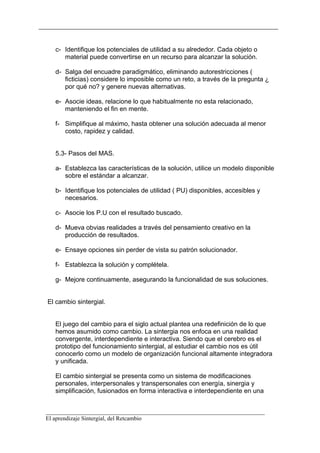 c- Identifique los potenciales de utilidad a su alrededor. Cada objeto o
      material puede convertirse en un recurso para alcanzar la solución.

   d- Salga del encuadre paradigmático, eliminando autorestricciones (
      ficticias) considere lo imposible como un reto, a través de la pregunta ¿
      por qué no? y genere nuevas alternativas.

   e- Asocie ideas, relacione lo que habitualmente no esta relacionado,
      manteniendo el fin en mente.

   f- Simplifique al máximo, hasta obtener una solución adecuada al menor
      costo, rapidez y calidad.


   5.3- Pasos del MAS.

   a- Establezca las características de la solución, utilice un modelo disponible
      sobre el estándar a alcanzar.

   b- Identifique los potenciales de utilidad ( PU) disponibles, accesibles y
      necesarios.

   c- Asocie los P.U con el resultado buscado.

   d- Mueva obvias realidades a través del pensamiento creativo en la
      producción de resultados.

   e- Ensaye opciones sin perder de vista su patrón solucionador.

   f- Establezca la solución y complétela.

   g- Mejore continuamente, asegurando la funcionalidad de sus soluciones.


El cambio sintergial.


   El juego del cambio para el siglo actual plantea una redefinición de lo que
   hemos asumido como cambio. La sintergia nos enfoca en una realidad
   convergente, interdependiente e interactiva. Siendo que el cerebro es el
   prototipo del funcionamiento sintergial, al estudiar el cambio nos es útil
   conocerlo como un modelo de organización funcional altamente integradora
   y unificada.

   El cambio sintergial se presenta como un sistema de modificaciones
   personales, interpersonales y transpersonales con energía, sinergia y
   simplificación, fusionados en forma interactiva e interdependiente en una


__________________________________________________________________________
El aprendizaje Sintergial, del Retcambio
 