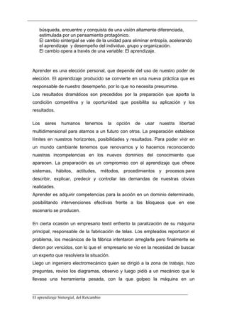 búsqueda, encuentro y conquista de una visión altamente diferenciada,
   estimulada por un pensamiento protagónico.
   El cambio sintergial se vale de la unidad para eliminar entropía, acelerando
   el aprendizaje y desempeño del individuo, grupo y organización.
   El cambio opera a través de una variable: El aprendizaje.



Aprender es una elección personal, que depende del uso de nuestro poder de
elección. El aprendizaje producido se convierte en una nueva práctica que es
responsable de nuestro desempeño, por lo que no necesita presumirse.
Los resultados dramáticos son precedidos por la preparación que aporta la
condición competitiva y la oportunidad que posibilita su aplicación y los
resultados.

Los   seres   humanos     tenemos     la   opción   de   usar   nuestra   libertad
multidimensional para atarnos a un futuro con otros. La preparación establece
límites en nuestros horizontes, posibilidades y resultados. Para poder vivir en
un mundo cambiante tenemos que renovarnos y lo hacemos reconociendo
nuestras incompetencias en los nuevos dominios del conocimiento que
aparecen. La preparación es un compromiso con el aprendizaje que ofrece
sistemas, hábitos, actitudes, métodos, procedimientos y procesos para
describir, explicar, predecir y controlar las demandas de nuestras obvias
realidades.
Aprender es adquirir competencias para la acción en un dominio determinado,
posibilitando intervenciones efectivas frente a los bloqueos que en ese
escenario se producen.

En cierta ocasión un empresario textil enfrento la paralización de su máquina
principal, responsable de la fabricación de telas. Los empleados reportaron el
problema, los mecánicos de la fábrica intentaron arreglarla pero finalmente se
dieron por vencidos, con lo que el empresario se vio en la necesidad de buscar
un experto que resolviera la situación.
Llego un ingeniero electromecánico quien se dirigió a la zona de trabajo, hizo
preguntas, reviso los diagramas, observo y luego pidió a un mecánico que le
llevase una herramienta pesada, con la que golpeo la máquina en un

__________________________________________________________________________
El aprendizaje Sintergial, del Retcambio
 