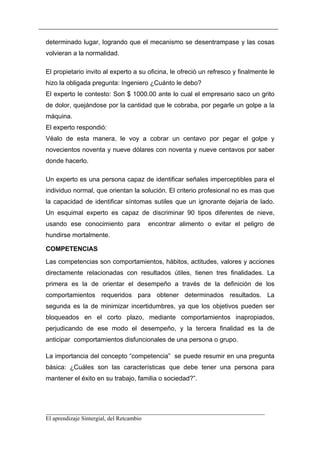 determinado lugar, logrando que el mecanismo se desentrampase y las cosas
volvieran a la normalidad.

El propietario invito al experto a su oficina, le ofreció un refresco y finalmente le
hizo la obligada pregunta: Ingeniero ¿Cuánto le debo?
El experto le contesto: Son $ 1000.00 ante lo cual el empresario saco un grito
de dolor, quejándose por la cantidad que le cobraba, por pegarle un golpe a la
máquina.
El experto respondió:
Véalo de esta manera, le voy a cobrar un centavo por pegar el golpe y
novecientos noventa y nueve dólares con noventa y nueve centavos por saber
donde hacerlo.

Un experto es una persona capaz de identificar señales imperceptibles para el
individuo normal, que orientan la solución. El criterio profesional no es mas que
la capacidad de identificar síntomas sutiles que un ignorante dejaría de lado.
Un esquimal experto es capaz de discriminar 90 tipos diferentes de nieve,
usando ese conocimiento para          encontrar alimento o evitar el peligro de
hundirse mortalmente.

COMPETENCIAS
Las competencias son comportamientos, hábitos, actitudes, valores y acciones
directamente relacionadas con resultados útiles, tienen tres finalidades. La
primera es la de orientar el desempeño a través de la definición de los
comportamientos requeridos para obtener determinados resultados. La
segunda es la de minimizar incertidumbres, ya que los objetivos pueden ser
bloqueados en el corto plazo, mediante comportamientos inapropiados,
perjudicando de ese modo el desempeño, y la tercera finalidad es la de
anticipar comportamientos disfuncionales de una persona o grupo.

La importancia del concepto “competencia” se puede resumir en una pregunta
básica: ¿Cuáles son las características que debe tener una persona para
mantener el éxito en su trabajo, familia o sociedad?”.




__________________________________________________________________________
El aprendizaje Sintergial, del Retcambio
 