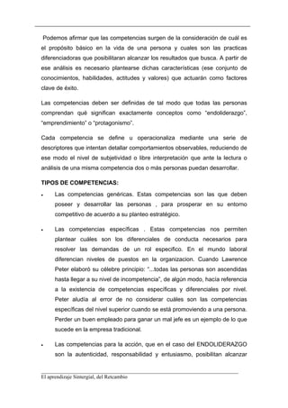 Podemos afirmar que las competencias surgen de la consideración de cuál es
el propósito básico en la vida de una persona y cuales son las practicas
diferenciadoras que posibilitaran alcanzar los resultados que busca. A partir de
ese análisis es necesario plantearse dichas características (ese conjunto de
conocimientos, habilidades, actitudes y valores) que actuarán como factores
clave de éxito.

Las competencias deben ser definidas de tal modo que todas las personas
comprendan qué significan exactamente conceptos como “endoliderazgo”,
“emprendimiento” o “protagonismo”.

Cada competencia se define u operacionaliza mediante una serie de
descriptores que intentan detallar comportamientos observables, reduciendo de
ese modo el nivel de subjetividad o libre interpretación que ante la lectura o
análisis de una misma competencia dos o más personas puedan desarrollar.

TIPOS DE COMPETENCIAS:
•    Las competencias genéricas. Estas competencias son las que deben
     poseer y desarrollar las personas , para prosperar en su entorno
     competitivo de acuerdo a su planteo estratégico.

•    Las competencias específicas . Estas competencias nos permiten
     plantear cuáles son los diferenciales de conducta necesarios para
     resolver las demandas de un rol especifico. En el mundo laboral
     diferencian niveles de puestos en la organizacion. Cuando Lawrence
     Peter elaboró su célebre principio: “...todas las personas son ascendidas
     hasta llegar a su nivel de incompetencia”, de algún modo, hacía referencia
     a la existencia de competencias específicas y diferenciales por nivel.
     Peter aludía al error de no considerar cuáles son las competencias
     específicas del nivel superior cuando se está promoviendo a una persona.
     Perder un buen empleado para ganar un mal jefe es un ejemplo de lo que
     sucede en la empresa tradicional.

•    Las competencias para la acción, que en el caso del ENDOLIDERAZGO
     son la autenticidad, responsabilidad y entusiasmo, posibilitan alcanzar

__________________________________________________________________________
El aprendizaje Sintergial, del Retcambio
 