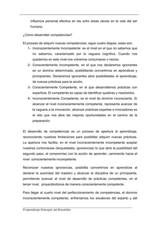 influencia personal efectiva en las ocho áreas claves en la vida del ser
     humano.

¿Cómo desarrollar competencias?

El proceso de adquirir nuevas competencias, sigue cuatro etapas, estas son:
   1- Inconscientemente Incompetente: es el nivel en el que no sabemos que
      no sabemos, caracterizado por la ceguera cognitiva. Cuando nos
      quedamos en este nivel nos volvemos contumaces o necios.
   2- Conscientemente Incompetente, en el que nos declaramos ignorantes
      en un dominio determinado, posibilitando convertirnos en aprendices y
      principiantes. Declararnos ignorantes abre posibilidades al aprendizaje,
      de nuevas prácticas para la acción.
   3- Conscientemente Competente, en el que desarrollamos prácticas con
      experticia. El competente es capaz de identificar quiebres y resolverlos.
   4- Inconscientemente Competente, es el nivel de dominio inconsciente. Sí
      alcanzar el nivel inconscientemente competente, representa avanzar de
      la ceguera a la innovación, alcanzar prácticas expertas e innovadoras es
      el reto que nos abre las mejores oportunidades en el camino de la
      preparación.


El desarrollo de competencias es un proceso de apertura al aprendizaje,
reconociendo nuestras limitaciones para posibilitar adquirir nuevas prácticas.
La apertura nos facilita, en el nivel inconscientemente incompetente aceptar
nuestras contumacias (terquedades, ignorancias) lo que abre la posibilidad del
segundo paso, el compromiso con la acción de aprender, caminando hacia el
nivel conscientemente incompetente.

Reconocer nuestras ignorancias, posibilita convertirnos en aprendices al
declarar la autoridad del maestro y alcanzar la disciplina de un principiante,
permitiendo avanzar al nivel de desarrollo de prácticas competentes, en el
tercer nivel, proyectándonos de manera conscientemente competente.

Para llegar al cuarto nivel del perfeccionamiento de competencias, el dominio
inconscientemente competente, enfrentamos los escalones del experto y del

__________________________________________________________________________
El aprendizaje Sintergial, del Retcambio
 