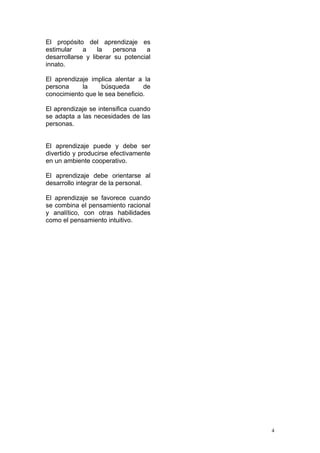 El propósito del aprendizaje es
estimular    a    la    persona   a
desarrollarse y liberar su potencial
innato.

El aprendizaje implica alentar a la
persona     la    búsqueda       de
conocimiento que le sea beneficio.

El aprendizaje se intensifica cuando
se adapta a las necesidades de las
personas.


El aprendizaje puede y debe ser
divertido y producirse efectivamente
en un ambiente cooperativo.

El aprendizaje debe orientarse al
desarrollo integrar de la personal.

El aprendizaje se favorece cuando
se combina el pensamiento racional
y analítico, con otras habilidades
como el pensamiento intuitivo.




                                       4
 