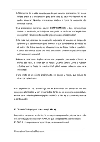 1-Obtenemos de la vida, aquello para lo que estamos preparados. Un joven
   quiere entrar a la universidad, pero sino tiene su título de bachiller no lo
   podrá alcanzar. Nuestra preparación acelera o frena la conquista de
   nuestros sueños.

 2-La preparación demanda asumir COMPROMISOS. ¿Qué compromisos
   asume un estudiante, un trabajador y un padre de familia en sus respectivos
   escenarios? ¿Qué sucede cuando una persona es irresponsable?

 3-Es más fácil alcanzar la preparación adecuada si tenemos el deseo de
   aprender y la determinación para terminar lo que comenzamos. El deseo es
   el motor y la determinación es el compromiso de llegar hasta el resultado.
   Cuando los unimos sobre una meta desafiante, creamos expectativas que
   activan nuestro potencial.

 4-Alcanzar una meta, implica actuar con propósito, venciendo el temor a
   través del valor, al lidiar con el riesgo. ¿Cómo venció David a Goliat?
   ¿Cuáles son los Goliat de nuestra vida? ¿Qué valores debemos usar para
   vencerlos?

 5-Una meta es un sueño programado, en blanco y negro, que señala la
   dirección del esfuerzo.




Las experiencias de aprendizaje en el Retcambio se enmarcan en los
conceptos planteados y son presentados dentro de un esquema organizativo,
el cual es el ciclo de aprendizaje para la acción (CAPLA), el cual se representa
a continuación:




El Ciclo de Trabajo para la Acción (CAPLA)

Los relatos se enmarcan dentro de un esquema organizativo, el cual es el ciclo
del aprendizaje para la acción (CAPLA), que se representa a continuación:
El CAPLA como proceso de aprendizaje, se esquematiza así:


__________________________________________________________________________
El aprendizaje Sintergial, del Retcambio
 