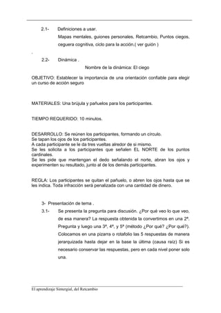 2.1-    Definiciones a usar.
            Mapas mentales, guiones personales, Retcambio, Puntos ciegos,
            ceguera cognitiva, ciclo para la acción.( ver guión )
.
    2.2-    Dinámica .
                          Nombre de la dinámica: El ciego

OBJETIVO: Establecer la importancia de una orientación confiable para elegir
un curso de acción seguro



MATERIALES: Una brújula y pañuelos para los participantes.


TIEMPO REQUERIDO: 10 minutos.


DESARROLLO: Se reúnen los participantes, formando un círculo.
Se tapan los ojos de los participantes.
A cada participante se le da tres vueltas alredor de si mismo.
Se les solicita a los participantes que señalen EL NORTE de los puntos
cardinales.
Se les pide que mantengan el dedo señalando el norte, abran los ojos y
experimenten su resultado, junto al de los demás participantes.


REGLA: Los participantes se quitan el pañuelo, o abren los ojos hasta que se
les indica. Toda infracción será penalizada con una cantidad de dinero.



    3- Presentación de tema .
    3.1-    Se presenta la pregunta para discusión. ¿Por qué veo lo que veo,
            de esa manera? La respuesta obtenida la convertimos en una 2ª.
            Pregunta y luego una 3ª, 4ª, y 5ª (método ¿Por qué? ¿Por qué?).
            Colocamos en una pizarra o rotafolio las 5 respuestas de manera
            jerarquizada hasta dejar en la base la última (causa raíz) Si es
            necesario conservar las respuestas, pero en cada nivel poner solo
            una.




__________________________________________________________________________
El aprendizaje Sintergial, del Retcambio
 