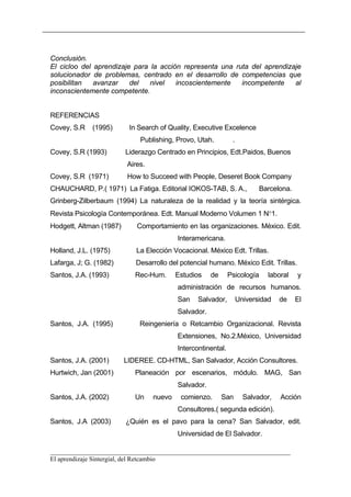 Conclusión.
El cicloo del aprendizaje para la acción representa una ruta del aprendizaje
solucionador de problemas, centrado en el desarrollo de competencias que
posibilitan   avanzar    del   nivel   incoscientemente   incompetente    al
inconscientemente competente.


REFERENCIAS
Covey, S.R    (1995)      In Search of Quality, Executive Excelence
                             Publishing, Provo, Utah.          .
Covey, S.R (1993)        Liderazgo Centrado en Principios, Edt.Paidos, Buenos
                         Aires.
Covey, S.R (1971)         How to Succeed with People, Deseret Book Company
CHAUCHARD, P.( 1971) La Fatiga. Editorial IOKOS-TAB, S. A.,                Barcelona.
Grinberg-Zilberbaum (1994) La naturaleza de la realidad y la teoría sintérgica.
Revista Psicología Contemporánea. Edt. Manual Moderno Volumen 1 N°1.
Hodgett, Altman (1987)      Comportamiento en las organizaciones. México. Edit.
                                          Interamericana.
Holland, J.L. (1975)        La Elección Vocacional. México Edt. Trillas.
Lafarga, J; G. (1982)       Desarrollo del potencial humano. México Edit. Trillas.
Santos, J.A. (1993)         Rec-Hum.      Estudios    de      Psicología     laboral    y
                                          administración de recursos humanos.
                                          San    Salvador,         Universidad   de     El
                                          Salvador.
Santos, J.A. (1995)          Reingeniería o Retcambio Organizacional. Revista
                                          Extensiones, No.2.México, Universidad
                                          Intercontinental.
Santos, J.A. (2001)      LIDEREE. CD-HTML, San Salvador, Acción Consultores.
Hurtwich, Jan (2001)        Planeación por escenarios, módulo. MAG, San
                                          Salvador.
Santos, J.A. (2002)         Un    nuevo    comienzo.       San       Salvador,   Acción
                                          Consultores.( segunda edición).
Santos, J.A (2003)       ¿Quién es el pavo para la cena? San Salvador, edit.
                                          Universidad de El Salvador.

__________________________________________________________________________
El aprendizaje Sintergial, del Retcambio
 