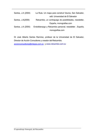 Santos, J.A (2004)      La Ruta. Un mapa para construir futuros, San Salvador,
                                        edit. Universidad de El Salvador
Santos, J.A(2006)       Retcambio, un contrajuego de posibilidades, newsletter,
                                        España, monografias.com
Santos, J.A (2005)    Endoliderazgo y Retcambio personal, newsletter , España,
                                        monografías.com


Dr José Alberto Santos Ramírez, profesor de la Universidad de El Salvador,
Director de Acción Consultores y creador del Retcambio.
accionconsultores@integra.com.sv y www.retcambio.com.sv




__________________________________________________________________________
El aprendizaje Sintergial, del Retcambio
 