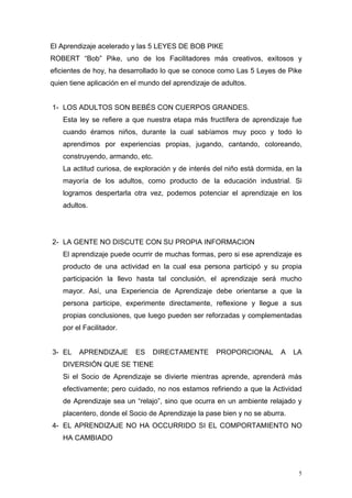 El Aprendizaje acelerado y las 5 LEYES DE BOB PIKE
ROBERT “Bob” Pike, uno de los Facilitadores más creativos, exitosos y
eficientes de hoy, ha desarrollado lo que se conoce como Las 5 Leyes de Pike
quien tiene aplicación en el mundo del aprendizaje de adultos.


1- LOS ADULTOS SON BEBÉS CON CUERPOS GRANDES.
   Esta ley se refiere a que nuestra etapa más fructífera de aprendizaje fue
   cuando éramos niños, durante la cual sabíamos muy poco y todo lo
   aprendimos por experiencias propias, jugando, cantando, coloreando,
   construyendo, armando, etc.
   La actitud curiosa, de exploración y de interés del niño está dormida, en la
   mayoría de los adultos, como producto de la educación industrial. Si
   logramos despertarla otra vez, podemos potenciar el aprendizaje en los
   adultos.




2- LA GENTE NO DISCUTE CON SU PROPIA INFORMACION
   El aprendizaje puede ocurrir de muchas formas, pero si ese aprendizaje es
   producto de una actividad en la cual esa persona participó y su propia
   participación la llevo hasta tal conclusión, el aprendizaje será mucho
   mayor. Así, una Experiencia de Aprendizaje debe orientarse a que la
   persona participe, experimente directamente, reflexione y llegue a sus
   propias conclusiones, que luego pueden ser reforzadas y complementadas
   por el Facilitador.


3- EL    APRENDIZAJE      ES    DIRECTAMENTE        PROPORCIONAL        A   LA
   DIVERSIÓN QUE SE TIENE
   Si el Socio de Aprendizaje se divierte mientras aprende, aprenderá más
   efectivamente; pero cuidado, no nos estamos refiriendo a que la Actividad
   de Aprendizaje sea un “relajo”, sino que ocurra en un ambiente relajado y
   placentero, donde el Socio de Aprendizaje la pase bien y no se aburra.
4- EL APRENDIZAJE NO HA OCCURRIDO SI EL COMPORTAMIENTO NO
   HA CAMBIADO



                                                                              5
 