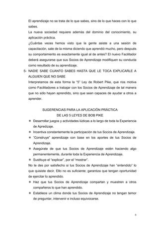 El aprendizaje no se trata de lo que sabes, sino de lo que haces con lo que
  sabes.
  La nueva sociedad requiere además del dominio del conocimiento, su
  aplicación práctica.
  ¿Cuántas veces hemos visto que la gente asiste a una sesión de
  capacitación, sale de la misma diciendo que aprendió mucho, pero después
  su comportamiento es exactamente igual al de antes? El nuevo Facilitador
  deberá asegurarse que sus Socios de Aprendizaje modifiquen su conducta
  como resultado de su aprendizaje.
5- NADIE SABE CUANTO SABES HASTA QUE LE TOCA EXPLICARLE A
  ALGUIEN QUE NO SABE
  Interpretamos de esta forma la “5” Ley de Robert Pike, que nos motiva
  como Facilitadores a trabajar con los Socios de Aprendizaje de tal manera
  que no sólo hayan aprendido, sino que sean capaces de ayudar a otros a
  aprender.


              SUGERENCIAS PARA LA APLICACIÓN PRÁCTICA
                         DE LAS 5 LEYES DE BOB PIKE
     Desarrollar juegos y actividades lúdicas a lo largo de toda la Experiencia
     de Apredizaje.
     Incentiva constantemente la participación de tus Socios de Aprendizaje.
     “Construye” aprendizaje con base en los aportes de tus Socios de
     Aprendizaje.
     Asegúrate de que tus Socios de Aprendizaje estén haciendo algo
     permanentemente, durante toda la Experiencia de Aprendizaje.
     Sustituye el “explicar”, por el “mostrar”.
  No te des por satisfecho si tus Socios de Aprendizaje han “entendido” lo
  que quisiste decir. Ello no es suficiente; garantiza que tengan oportunidad
  de ejercitar lo aprendido.
     Haz que tus Socios de Aprendizaje compartan y muestren a otros
     compañeros lo que han aprendido.
     Establece un clima donde tus Socios de Aprendizaje no tengan temor
     de preguntar, intervenir e incluso equivocarse.



                                                                              6
 