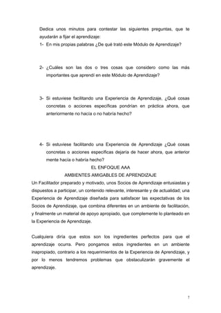 Dedica unos minutos para contestar las siguientes preguntas, que te
    ayudarán a fijar el aprendizaje:
    1- En mis propias palabras ¿De qué trató este Módulo de Aprendizaje?




    2- ¿Cuáles son las dos o tres cosas que considero como las más
       importantes que aprendí en este Módulo de Aprendizaje?




    3- Si estuviese facilitando una Experiencia de Aprendizaje, ¿Qué cosas
       concretas o acciones específicas pondrían en práctica ahora, que
       anteriormente no hacía o no habría hecho?




    4- Si estuviese facilitando una Experiencia de Aprendizaje ¿Qué cosas
       concretas o acciones específicas dejaría de hacer ahora, que anterior
       mente hacía o habría hecho?
                               EL ENFOQUE AAA
                 AMBIENTES AMIGABLES DE APRENDIZAJE
Un Facilitador preparado y motivado, unos Socios de Aprendizaje entusiastas y
dispuestos a participar, un contenido relevante, interesante y de actualidad; una
Experiencia de Aprendizaje diseñada para satisfacer las expectativas de los
Socios de Aprendizaje, que combina diferentes en un ambiente de facilitación,
y finalmente un material de apoyo apropiado, que complemente lo planteado en
la Experiencia de Aprendizaje.


Cualquiera diría que estos son los ingredientes perfectos para que el
aprendizaje ocurra. Pero pongamos estos ingredientes en un ambiente
inapropiado, contrario a los requerimientos de la Experiencia de Aprendizaje, y
por lo menos tendremos problemas que obstaculizarán gravemente el
aprendizaje.




                                                                                7
 