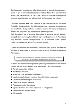 Con frecuencia nos olvidamos del ambiente donde el aprendizaje debe ocurrir.
Cierto es que el ambiente debe estar supeditado al diseño de la Experiencia de
Aprendizaje, pero también es cierto que hay condiciones del ambiente que
debemos garantizar para que la Experiencia de Aprendizaje sea exitosa.


Utilizamos las siglas AAA para identificar lo que calificamos como Ambientes
Amigables de Aprendizaje. Con ello nos referimos a aquellos ambientes que
son modificados de alguna forma para llenar las expectativas de los Socios de
Aprendizaje, y ayudar a que el proceso de aprendizaje ocurra.
Está demostrado que el ambiente físico afecta al ambiente mental. Un salón
arreglado de manera muy formal tiende a producir Experiencias de Aprendizaje
muy formales; mucha desorganización en el ambiente puede generar
desconcierto y desorden en los Socios de Aprendizaje.


Cuando el ambiente esta diseñado y contribuye para que un resultado en
términos de aprendizaje se produzca, estamos en un Ambiente Amigable de
Aprendizaje.

       El aprendizaje ocurre mejor en ambientes que estén diseñados específicamente
                para atender las necesidades de quienes están aprendiendo.


El diseño de un Ambiente Amigable de Aprendizaje implica revisar una serie de
detalles que afectan la Experiencia de Aprendizaje. Entre estos tenemos:
  Tamaño y capacidad del lugar.
  Acústica e iluminación.
  Accesos al lugar, ventilación y temperatura.
  Instalaciones eléctricas y mobiliario disponible (sillas, mesas, etc.)
  Obstáculos potenciales para la visibilidad.
  Cercanía de baños y teléfonos.
  Posibles elementos distractores.
  Equipos de apoyo disponibles y servicios de emergencias.
  Facilidades para discapacitados.
  Alimentación.




                                                                                      8
 