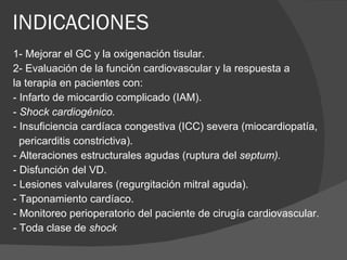 INDICACIONES 1- Mejorar el GC y la oxigenación tisular. 2- Evaluación de la función cardiovascular y la respuesta a la terapia en pacientes con: - Infarto de miocardio complicado (IAM). -  Shock cardiogénico. - Insuficiencia cardíaca congestiva (ICC) severa (miocardiopatía, pericarditis constrictiva). - Alteraciones estructurales agudas (ruptura del  septum). - Disfunción del VD. - Lesiones valvulares (regurgitación mitral aguda). - Taponamiento cardíaco. - Monitoreo perioperatorio del paciente de cirugía cardiovascular. - Toda clase de  shock 