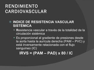 RENDIMIENTO  CARDIOVASCULAR INDICE DE RESISTENCIA VASCULAR SISTÉMICA R esistencia vascular a través de la totalidad de la circulación sistémica Es proporcional al gradiente de presiones desde  la aorta hasta la aurícula derecha (PAM – PVC) y está inversamente relacionada con el flujo sanguíneo (IC) IRVS = (PAM – PAD) x 80 / IC 