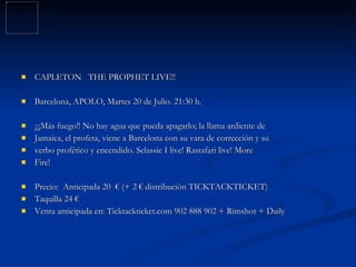 CAPLETON THE PROPHET LIVE!! Barcelona, APOLO, Martes 20 de Julio. 21:30 h. ¡¡¡Más fuego!! No hay agua que pueda apagarlo; la llama ardiente de Jamaica, el profeta, viene a Barcelona con su vara de corrección y su verbo profético y encendido. Selassie I live! Rastafari live! More Fire! Precio: Anticipada 20 € (+ 2 € distribución TICKTACKTICKET) Taquilla 24 € Venta anticipada en: Ticktackticket.com 902 888 902 + Rimshot + Daily