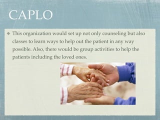 CAPLO
This organization would set up not only counseling but also
classes to learn ways to help out the patient in any way
possible. Also, there would be group activities to help the
patients including the loved ones.
 