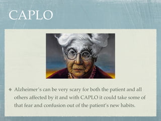 CAPLO




Alzheimer’s can be very scary for both the patient and all
others affected by it and with CAPLO it could take some of
that fear and confusion out of the patient’s new habits.
 