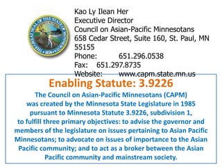 Kao Ly Ilean Her Executive Director Council on Asian-Pacific Minnesotans  658 Cedar Street, Suite 160, St. Paul, MN 55155 Phone:  	651.296.0538 Fax:  	651.297.8735 Website:	www.capm.state.mn.us Enabling Statute: 3.9226 The Council on Asian-Pacific Minnesotans (CAPM)  was created by the Minnesota State Legislature in 1985  pursuant to Minnesota Statute 3.9226, subdivision 1,  to fulfill three primary objectives: to advise the governor and members of the legislature on issues pertaining to Asian Pacific Minnesotans; to advocate on issues of importance to the Asian Pacific community; and to act as a broker between the Asian Pacific community and mainstream society.  