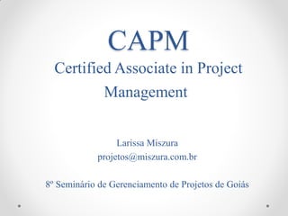 CAPM
  Certified Associate in Project
          Management


                 Larissa Miszura
            projetos@miszura.com.br

8º Seminário de Gerenciamento de Projetos de Goiás
 