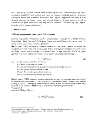 юм. Харин уг судалгааны ажилд CAPM загварыг өргөтгөлүүд болоод Шарпын үр ашигт
хязгаарын муруй/SEF/-тэй холбон авч үзсэн нь онцлог төдийгүй системт эрсдэлээс
хамаарсан хөрөнгийн өгөөжийг тооцсоныг мөн дурдъя. Түүнчлэн дан ганц CAPM
загварыг ашиглах нь онцын үр дүнд хүргэдэггүй бөгөөд уг загварыг өргөтгөлүүдтэй нь
хамтатган авч үзэн шинжилгээ хийснээр багцыг оновчлох хэмжээний үр дүнд хүрдэг
болохыг энэхүү ажлаас харж болно.
1. Онолын хэсэг
1.1 Капитал хөрөнгийн үнэлгээний /CAPM/ загвар
Капитал хөрөнгийн үнэлгээний CAPM загварыгДжак Трейнор1
(1961, 1962); Уильям
Шарп(1964); Джон Линтнер2
(1965) болон Джан Моссин3
(1966) нар боловсоруулсан. Уг
загвар нь хэд хэдэн чухал санааг илэрхийлдэг.
Нэгдүгээрт: CAPM загвараасас хөрөнгө оруулагчид эрсдэлтэй хөрөнгө худалдан авч
тодорхой хэмээний эрсдэлтэй нөхцөлд орж байгаа тул түүндээ тохирсон нэмэгдэл өгөөж
авч байж сэтгэл ханамжтай байх тухай харж болно. Энэхүү ойлголтыг CAPM загварын
ерөнхий томъёолол бидэнд харуулдаг бөгөөд дараах байдлаар илэрхийлэгддэг.
̅i=rf+βi( ̅m-rf) (1)
энд ri= Хөрөнгийн хүлээгдэж буй өгөөж
rf = Эрсдэлгүй өгөөжийн хэмжээ
βi= Зах зээлтэй холбоотой эрсдэлийн мэдрэмжийн коэффициент
rm=Зах зээлийн багцын дундаж өгөөж
( ̅m-rf)= Зах зээлийн эрсдлийн урамшуулал
βi( ̅m-rf)=iхувьцааны эрсдэлийн урамшуулал
Хоёрдугаарт: CAPM загвар нь тухайн хөрөнгийн зах зээлээс хамаарах мэдрэмж буюу β
коэффициентийн тухай авч үздэг. ̅i=rf+βi( ̅m-rf)тэгшитгэлд алдааны гишүүн εi-ийг нэмбэл
̅i=rf+βi( ̅m-rf)+εi(2) хэлбэрээр илэрхийлэгдэх бөгөөд εi-ийн тусламжтайгаар загвар илүү
бодитой болох хэдий ч CAPM загвар εi-ийн талаар хэд хэдэн зүйлийг хэлдэг.
Үүнд:E(εi)=0
cov(εi,σm)=0байна. Иймээс
σi
2
=βi
2
σm
2
+var(εi) (2)
1
Америкийн нэгдсэн улсын эдийн засагч, 1990 оны эдийн засгийн нобелийн шагналын эзэн
2
Канзас мужид төрсөн, Харвардын бизнесийн сургуулийн профессор байсан.
3
Норвегийн эдийн засагч
 
