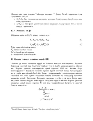 Шарпын шалгуурын адилаар Трейнорын шалгуурт Ti болоод Tm-ийг харьцуулан үзэж
гүйцэтгэлийг үнэлдэг
o Ti>Tm бол багц үнэт цаасны зах зээлийн шугамаас дээгүүр орших бөгөөд энэ нь маш
сайн үзүүлэлт юм.
o Ti<Tm бол багц үнэт цаасны зах зээлийн шугамаас доогуур орших бөгөөд энэ нь
тааруу үзүүлэлт юм.
1.2.3 Жейнсоны альфа
Жейнсоны альфа нь CAPM загварт үндэслэгддэг.
Ri;t-Rf;t=αi+βi(Rm;t-Rf;t) (8)
̅ =( ̅ -Rf )- βi(̅̅̅̅-Rf) (9)
̅ -i-р хөрөнгийн дундаж өгөөж
̅̅̅̅-багцын дундаж өгөөж
Rf-Эрсдэлгүй хүүгийн түвшин
βi-i-р хөрөнгийн системт эрсдэл
1.3 Шарпын үр ашигт хязгаарын муруй /SEF/
Шарпын үр ашигт хязгаарын муруй нь Шарпын харьцааг максимумчлах бодлогыг
бодсоноор оновчтой багц бүрдүүлэх тухай авч үзэх ба CAPM загварын өргөтгөл ойлголт
юм. Шарпын харьцааг максимумчлах тухай асуудлыг 1966 онд Уильям Шарп
боловсоруулсан11
. Тодорхой өгөөжийн түвшин бүхий оновчтой багцад хувьцаануудын
эзлэх хувийн жингийн нийлбэр 1 байх бөгөөд тэрхүү өгөөжийн түвшинд шарпын харьцаа
максимум байх багц бүрийг тооцоолдог бөгөөд боломжит бүх багцуудаар боломжит
хязгаарын муруйг байгуулдаг. Боломжит хязгаарын муруйн дээд хэсэг болох ижил
эрсдэлийн түвшинд илүү их өгөөж хүртэх цэгүүдийг агуулсан хэсгийг Шарпын үр ашигт
хязгаарын муруй хэмээн нэрлэнэ. Уг цэг дээр тодорхойлогдох багцууд үр ашигтай
болохыг илэрхийлнэ
Si=
̅̅̅
∑ =1
wi≥0
rp=∑ =
11
David H.Bailey; Marcos Lopez de Pradio “The sharpe ratio efficient frontier”
 