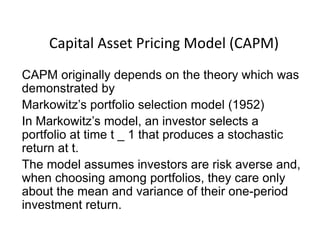 Capital Asset Pricing Model (CAPM)
CAPM originally depends on the theory which was
demonstrated by
Markowitz’s portfolio selection model (1952)
In Markowitz’s model, an investor selects a
portfolio at time t _ 1 that produces a stochastic
return at t.
The model assumes investors are risk averse and,
when choosing among portfolios, they care only
about the mean and variance of their one-period
investment return.
 