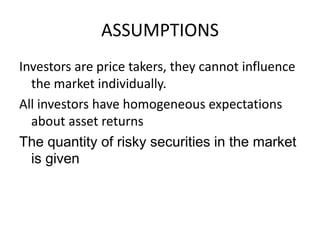 Investors are price takers, they cannot influence
the market individually.
All investors have homogeneous expectations
about asset returns
The quantity of risky securities in the market
is given
ASSUMPTIONS
 