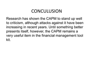 CONCULUSION
Research has shown the CAPM to stand up well
to criticism, although attacks against it have been
increasing in recent years. Until something better
presents itself, however, the CAPM remains a
very useful item in the financial management tool
kit.
 
