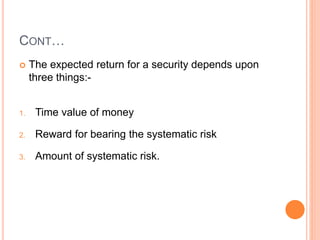 CONT…
 The expected return for a security depends upon
three things:-
1. Time value of money
2. Reward for bearing the systematic risk
3. Amount of systematic risk.
 