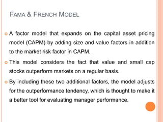 FAMA & FRENCH MODEL
 A factor model that expands on the capital asset pricing
model (CAPM) by adding size and value factors in addition
to the market risk factor in CAPM.
 This model considers the fact that value and small cap
stocks outperform markets on a regular basis.
 By including these two additional factors, the model adjusts
for the outperformance tendency, which is thought to make it
a better tool for evaluating manager performance.
 