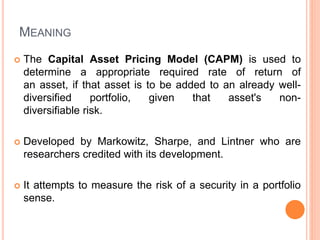 MEANING
 The Capital Asset Pricing Model (CAPM) is used to
determine a appropriate required rate of return of
an asset, if that asset is to be added to an already well-
diversified portfolio, given that asset's non-
diversifiable risk.
 Developed by Markowitz, Sharpe, and Lintner who are
researchers credited with its development.
 It attempts to measure the risk of a security in a portfolio
sense.
 