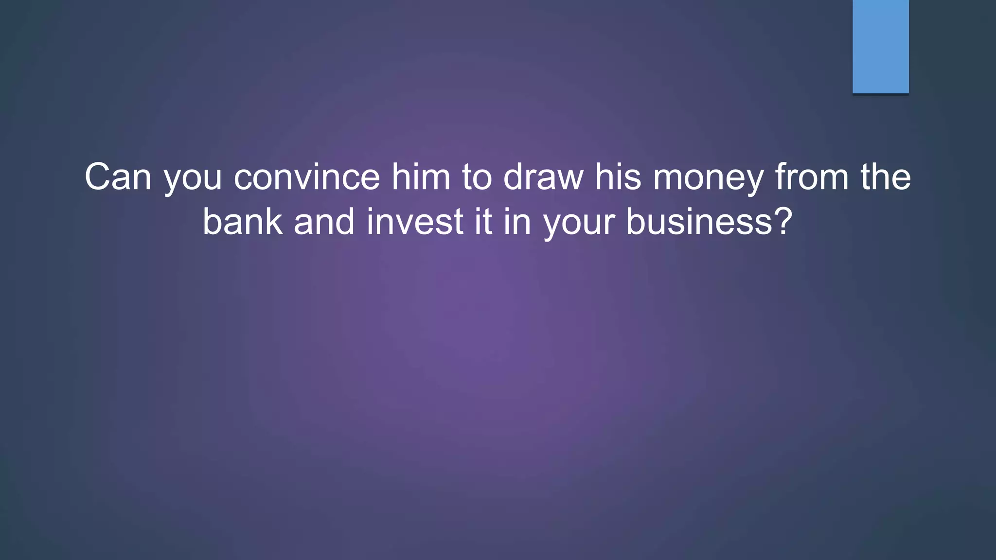 Can you convince him to draw his money from the
bank and invest it in your business?
 